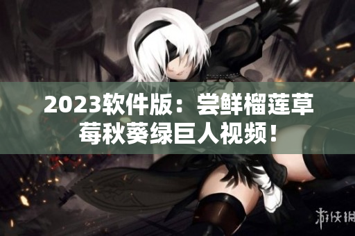 2023软件版：尝鲜榴莲草莓秋葵绿巨人视频！
