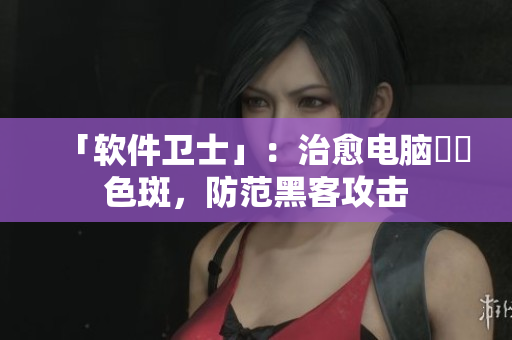 「软件卫士」：治愈电脑卍卍色斑，防范黑客攻击