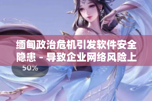 缅甸政治危机引发软件安全隐患 - 导致企业网络风险上升