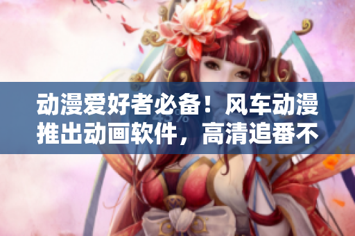 动漫爱好者必备！风车动漫推出动画软件，高清追番不用愁