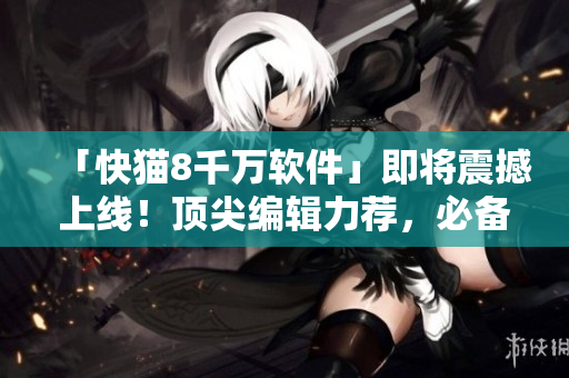 「快猫8千万软件」即将震撼上线！顶尖编辑力荐，必备神器！