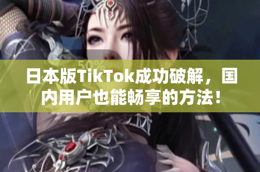 日本版TikTok成功破解，国内用户也能畅享的方法！