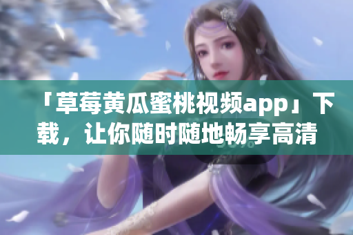 「草莓黄瓜蜜桃视频app」下载，让你随时随地畅享高清视听体验