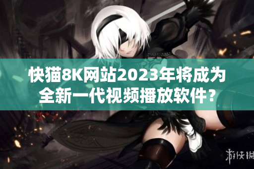 快猫8K网站2023年将成为全新一代视频播放软件？