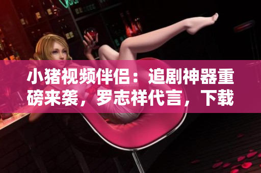 小猪视频伴侣：追剧神器重磅来袭，罗志祥代言，下载地址赶快收藏！