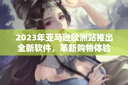 2023年亚马逊欧洲站推出全新软件，革新购物体验