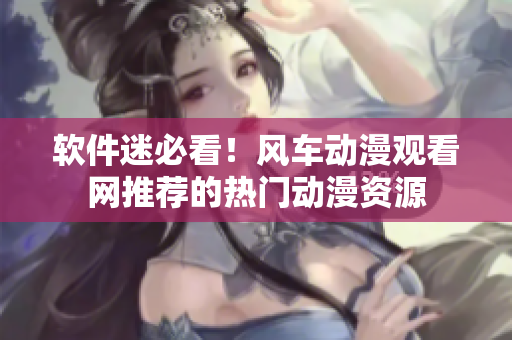 软件迷必看！风车动漫观看网推荐的热门动漫资源