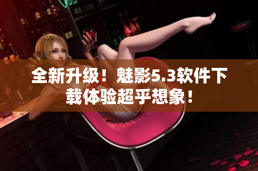 全新升级！魅影5.3软件下载体验超乎想象！