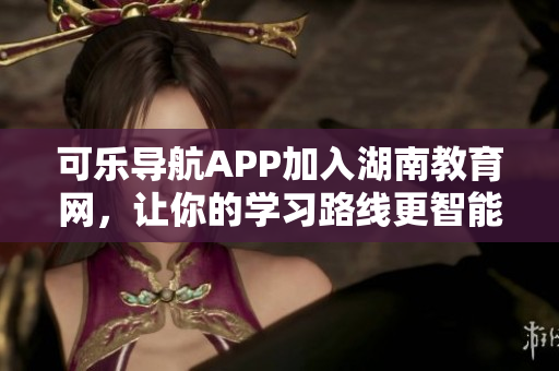 可乐导航APP加入湖南教育网，让你的学习路线更智能化