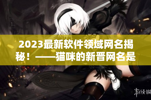 2023最新软件领域网名揭秘！——猫咪的新晋网名是什么？