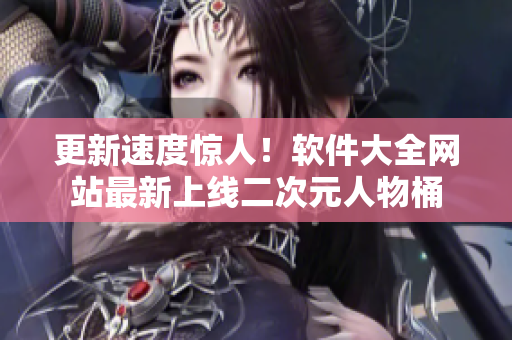 更新速度惊人！软件大全网站最新上线二次元人物桶