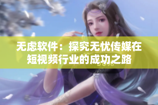 无虑软件：探究无忧传媒在短视频行业的成功之路