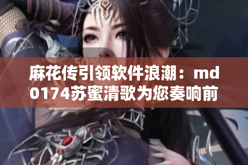 麻花传引领软件浪潮：md0174苏蜜清歌为您奏响前进乐章