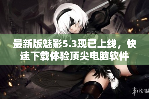 最新版魅影5.3现已上线，快速下载体验顶尖电脑软件
