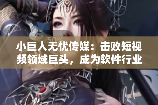 小巨人无忧传媒：击败短视频领域巨头，成为软件行业黑马！