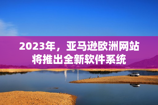 2023年，亚马逊欧洲网站将推出全新软件系统