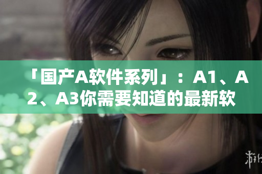 「国产A软件系列」：A1、A2、A3你需要知道的最新软件信息