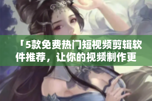 「5款免费热门短视频剪辑软件推荐，让你的视频制作更加出色！」