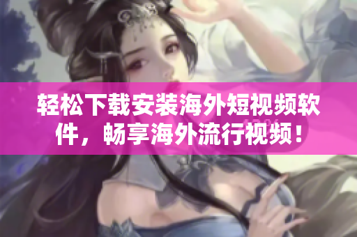 轻松下载安装海外短视频软件，畅享海外流行视频！