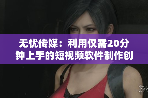 无忧传媒：利用仅需20分钟上手的短视频软件制作创意短片