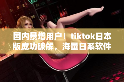 国内暴增用户！tiktok日本版成功破解，海量日系软件免费使用！