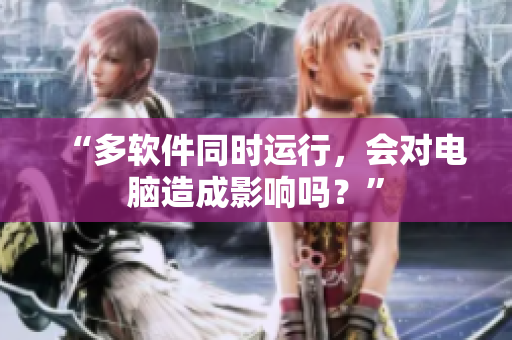 “多软件同时运行，会对电脑造成影响吗？”