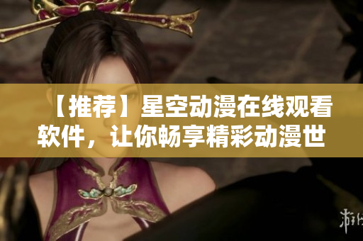 【推荐】星空动漫在线观看软件，让你畅享精彩动漫世界