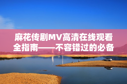 麻花传剧MV高清在线观看全指南——不容错过的必备软件！