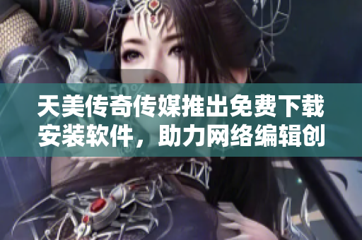 天美传奇传媒推出免费下载安装软件，助力网络编辑创作！
