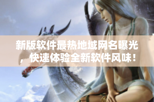 新版软件最热地域网名曝光，快速体验全新软件风味！