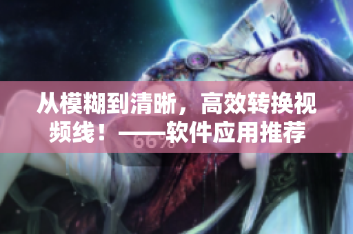 从模糊到清晰，高效转换视频线！——软件应用推荐
