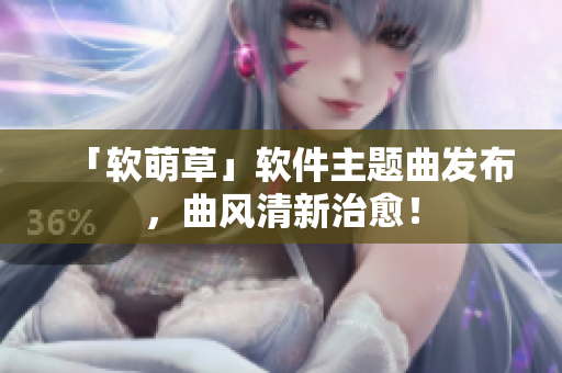 「软萌草」软件主题曲发布，曲风清新治愈！