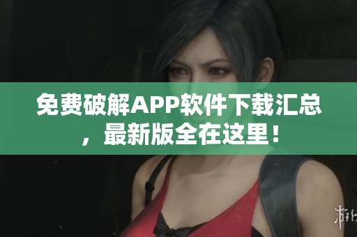 免费破解APP软件下载汇总，最新版全在这里！