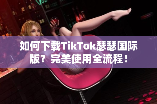 如何下载TikTok瑟瑟国际版？完美使用全流程！