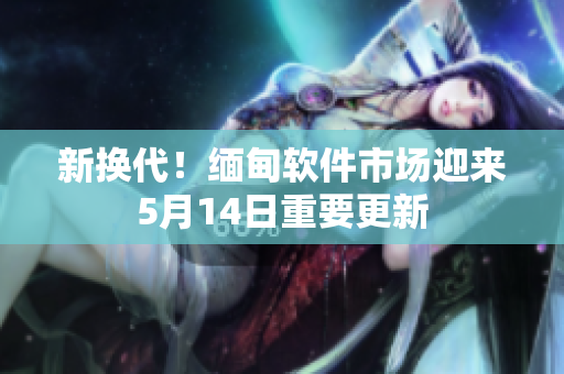 新换代！缅甸软件市场迎来5月14日重要更新