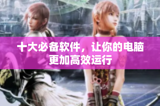 十大必备软件，让你的电脑更加高效运行