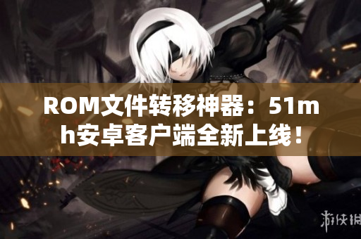 ROM文件转移神器：51mh安卓客户端全新上线！