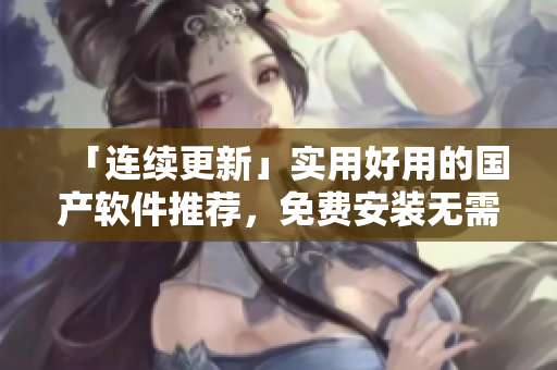 「连续更新」实用好用的国产软件推荐，免费安装无需登录！