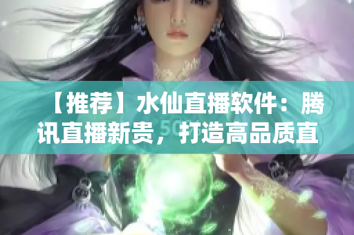 【推荐】水仙直播软件：腾讯直播新贵，打造高品质直播平台