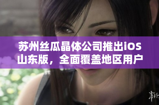 苏州丝瓜晶体公司推出iOS山东版，全面覆盖地区用户需求