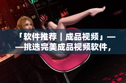 「软件推荐｜成品视频」——挑选完美成品视频软件，创意随心所欲