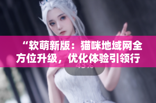“软萌新版：猫咪地域网全方位升级，优化体验引领行业前沿”