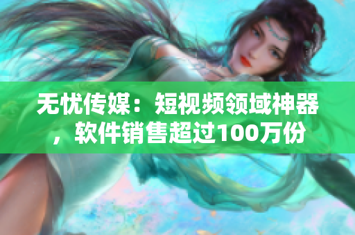 无忧传媒：短视频领域神器，软件销售超过100万份