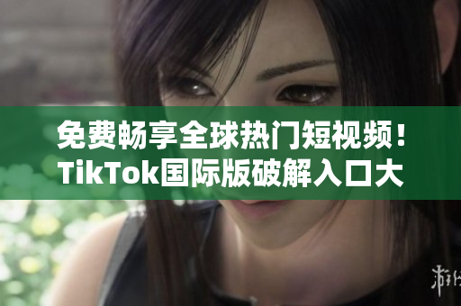 免费畅享全球热门短视频！TikTok国际版破解入口大公开