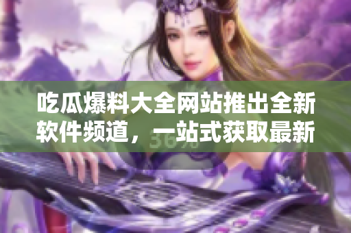 吃瓜爆料大全网站推出全新软件频道，一站式获取最新软件信息！