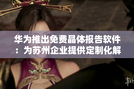 华为推出免费晶体报告软件：为苏州企业提供定制化解决方案