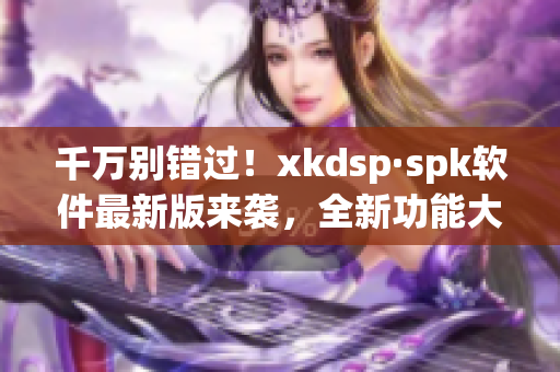 千万别错过！xkdsp·spk软件最新版来袭，全新功能大幅提升用户体验