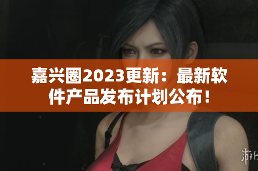 嘉兴圈2023更新：最新软件产品发布计划公布！