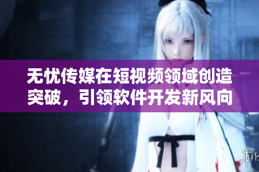无忧传媒在短视频领域创造突破，引领软件开发新风向