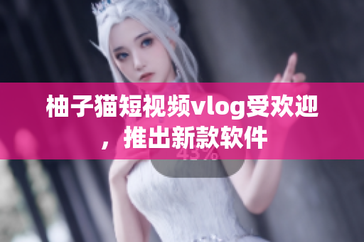 柚子猫短视频vlog受欢迎，推出新款软件